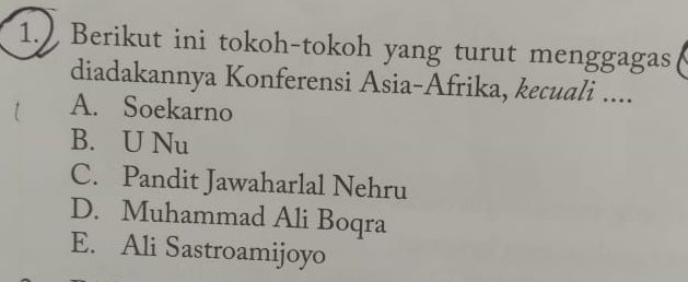 1.) Berikut ini tokoh-tokoh yang turut menggagas
diadakannya Konferensi Asia-Afrika, kecuali ....
A. Soekarno
B. U Nu
C. Pandit Jawaharlal Nehru
D. Muhammad Ali Boqra
E. Ali Sastroamijoyo