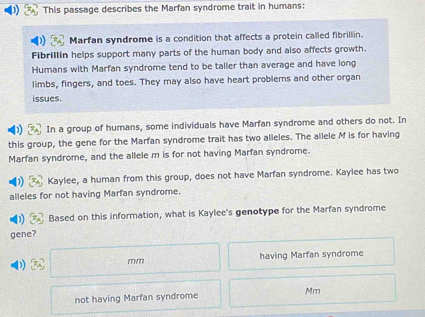 This passage describes the Marfan syndrome trait in humans: 
Marfan syndrome is a condition that affects a protein called fibrillin. 
Fibrillin helps support many parts of the human body and also affects growth. 
Humans with Marfan syndrome tend to be taller than average and have long 
limbs, fingers, and toes. They may also have heart problems and other organ 
issues. 
In a group of humans, some individuals have Marfan syndrome and others do not. In 
this group, the gene for the Marfan syndrome trait has two alleles. The allele M is for having 
Marfan syndrome, and the allele m is for not having Marfan syndrome. 
Kaylee, a human from this group, does not have Marfan syndrome. Kaylee has two 
alleles for not having Marfan syndrome. 
Based on this information, what is Kaylee's genotype for the Marfan syndrome 
gene? 
1 having Marfan syndrome
mm
not having Marfan syndrome Mm