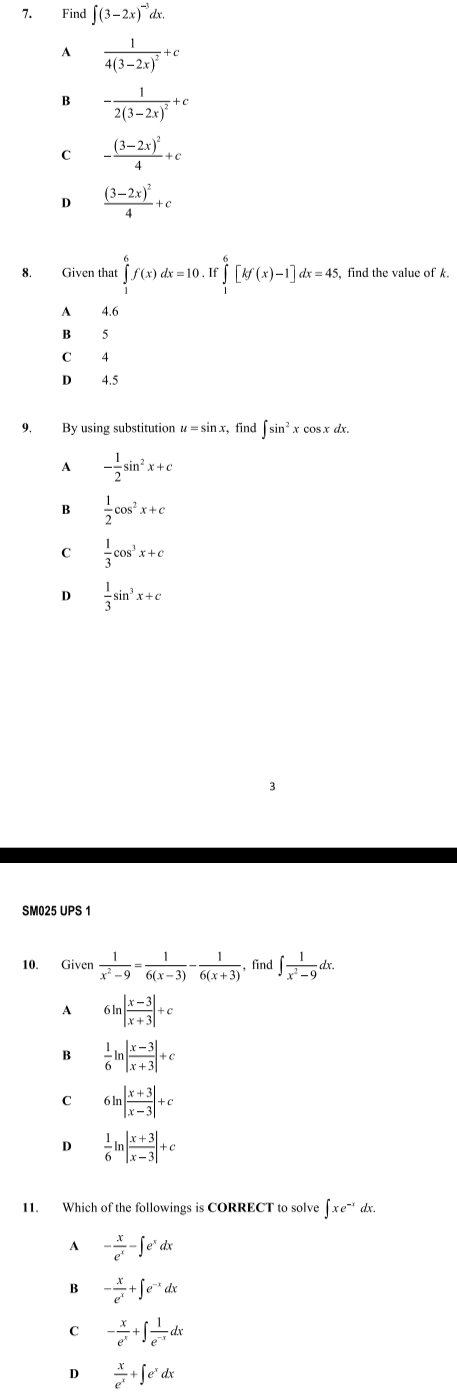 Find ∈t (3-2x)^-3dx.
A frac 14(3-2x)^2+c
B -frac 12(3-2x)^2+c
C -frac (3-2x)^24+c
D frac (3-2x)^24+c
8. Given that ∈tlimits _1^(6f(x)dx=10.If∈tlimits _1^6[kf(x)-1]dx=45, find the value of k.
A 4.6
B 5
C 4
D 4.5
9. By using substitution π = sin x, find ∈t sin ^2)xcos xdx.
A - 1/2 sin^2x+c
B  1/2 cos^2x+c
C  1/3 cos^3x+c
D  1/3 sin^3x+c
SM025 UPS 1
10. Given  1/x^2-9 = 1/6(x-3) - 1/6(x+3)  , find ∈t  1/x^2-9 dx.
A 6ln | (x-3)/x+3 |+c
B  1/6 ln | (x-3)/x+3 |+c
C 6ln | (x+3)/x-3 |+c
D  1/6 ln | (x+3)/x-3 |+c
11. Which of the followings is CORRECT to solve ∈t xe^(-x)dx.
A - x/e^x -∈t e^xdx
B - x/e^x +∈t e^(-x)dx
C - x/e^x +∈t  1/e^(-x) dx
D  x/e^x +∈t e^xdx