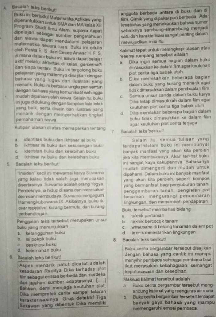 Bacalah teks benkut!
anggota berbeda antara di buku dan di
Buku ini berjudul Matematika Aplikasi yang film. Gimik yang dipakai pun berbeda Ada
diperuntukkan untuk SMAdan MA kelas XiI kreativitas yang menekankan bahwa humor
Program Studi Ilmu Alam, supaya dapat sebaiknya sambung-sinambung menjadi
dipelajari sebagai sumber pengetahuan satu dan karakterisasi sangat penting dalam 
dan siswa dapat mendalami pelajáran mewujudkan misi itu.
matematika secara luas. Buku ini ditulis
oleh Pesta E S dan Cecep Anwar H. F S
Kalimat tepat untuk melengkapi ulasan atau
resensi rumpang tersebut adalah 
di mana dalam buku ini, siswa dapat belaja
aktf melalui aktivitas di kelas, gamemath
a Dika ingin semua bagian dalam buku
dan siapa berani. Buku ini tergolong buku
dimasukian ke dalam film agar keutuhan
pelajaran yang matennya disajikan dengan
plot cerita tiga babak utuh 
bahasa yang lugas dan ilustrasi yan
b. Dika memisahkan beberapa bagian
menarik. Buku ini berbalur ungkapan santun
dalam buku yang kurang menarik agar 
dengan bahasa yang komunikatif sehingga
ticak dimasukkan dalam pembuatan film
mudah dipahami oleh siswa. Selain itu, buku c. Semua unsur canda dalam buku karya
Dika tetap dimasukkan dalam film agar
ini juga didukung dengan tampilan tata letak keutuhan plot cerita tiga babak utuh 
yang baik, serta disain dan ilustrasi yang
menarik dengan memperhatikan tingkat d. Dika merelakan beberapa bagian dalam
pemahaman siswa buku tidak dimasukkan ke dalam film 
agar keutuhan plot cerita terjaga.
Kutipan ulasan di atas memaparkan tentang 7 Bacalah teks berikut.!
a. identitas buku dan ikhtisar isi buku Selain itu semua tulisan yan
b. ikhtisar isi buku dan kekurangan buk. terdapat dalam buku ini mempunyai
c. identitas buku dan kelebihan buku banyak manfaat yang akan kita peroleh
d ikhtisar isi buku dan kelebihan buku jika kita membacanya Akan terlihat buku
5. Bacalah teks berikut! ini sangat kaya cakupannya Bahasanya
mudah dimengerti dan mudah untuk 
"Insiden" kecil ini mewamai karya Suwarno dipahami Dalam buku ini banyak manfaat
yang kalau tidak salah juga merupakan yang akan kita peroleh, seperti kompos
disertasinya Suwamo adalah orang Yogya. yang bermanfaat bagi penyuburan tanah
Pendeknya, ia hidup di sana dan merasakan penggemburan tanah pengisian pot
demikian membudaya. Suwarno mengagumi tanaman mengurangi pencemaran
Hamengkubuwana IX. Akibatnya buku itu lingkungan, dan menambah pendapatan
over repesitive. kurang bermutu, dan kurang Buku tersebut membahas bidang
perbandingan a teknik pertanian
Penggalan teks tersebut merupakan unsur b teknik bercocok tanam
buku yang menunjukkan c. wirausaha di bidang tanaman dalam pot
a. ketangguhan buku d teknik melestankan lingkungan
b. isi pokok buku 8. Bacalah teks berikut!
c deskripsi buku
d. kelemahan buku Buku cerita bergambar tersebut disajikan
6. Bacalah teks berikut! dengan bahasa yang cantik ini mampu 
Aspek menarik patut dicatat adalah menyihir pembaca sehingga pembaca bisa
ikut merasakan kebahagiaan, semangat
kesadaran Raditya Dika terhadap plot keputusasaan dan kesedihan
film sebagai entitas berbeda dan merdeka
dan jajahan sumber adaptasinya. [ Maksud kalimat tersebut adalah
Bahkan, demi menjaga keutuhan plot. a Buku cerita bergambar tersebut meng
Dika mempreteli cerita sampai tataran andung kalimat yang menguras air mata
karakterisasinya Grup detektif Tiga b Buku cerita bergambar tersebut terdapat
Sekawan yang dibentuk Dika memiliki banyak gaya bahasa yang mampu
memengaruhi emosi pembaca.