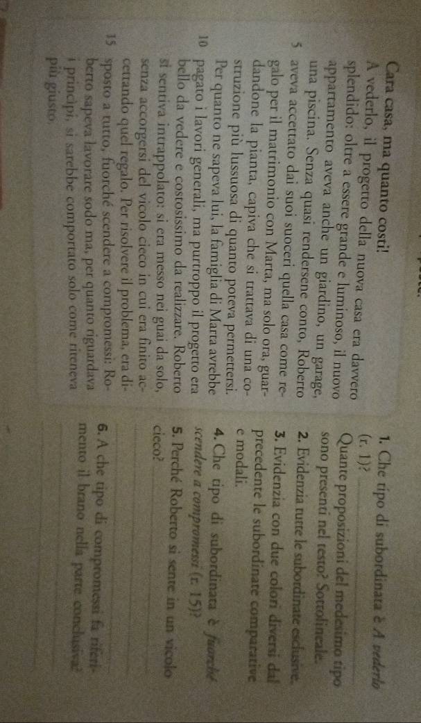 Cara casa, ma quanto costi! 1. Che típo di subordinata é A vederlo
A vederlo, il progetto della nuova casa era davvero (r.1) _
splendido: oltre a essere grande e luminoso, il nuovo Quante proposizioni del medesimo tipo
appartamento aveva anche un giardino, un garage, sono presenti nel testo? Sottolineale.
una piscina. Senza quasi rendersene conto, Roberto 2. Evidenzia tutte le subordinate esclusive.
5 aveva accettato dai suoi suoceri quella casa come re- 3. Evidenzia con due colori diversi dal
galo per il matrimonio con Marta, ma solo ora, guar- precedente le subordinate comparative
dandone la pianta, capiva che si trattava di una co- e modali.
struzione più lussuosa di quanto poteva permettersi.
Per quanto ne sapeva lui, la famiglia di Marta avrebbe 4.Che tipo di subordinata è fuorché
10 pagato i lavori generali, ma purtroppo il progetto era scendere a compromessi (r. 15)?
bello da vedere e costosissimo da realizzare. Roberto 5. Perché Roberto si sente in un vicolo
si sentiva intrappolato: si era messo nei guai da solo, cieco?
_
senza accorgersi del vicolo cieco in cui era finito ac-
_
_
cettando quel regalo. Per risolvere il problema, era di-
15 sposto a rutto, fuorché scendere a compromessi: Ro 6. A che tipo di compromessi fa riferi
berto sapeva lavorare sodo ma, per quanto riguardava mento il brano nella parte conclusiva?
_
i principi, si sarebbe comportato solo come riteneva
_
più giusto.