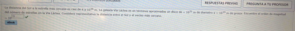 RESPUESTAS PREVIAS PREGUNTA A TU PROFESOR 
La distancia del Sol a la estrella más cercana es casi de 4* 10^(16)m. La galaxia Vía Láctea es en términos aproximados un disco desim 10^(21) m de diametro ysim 10^(19) m de grosor. Encuentre el orden de magnitud 
del número de estrellas en la Vía Láctea. Considere representativa la distancia entre el Sol y el vecino más cercano.
sim 10^(□ 11)
eBook