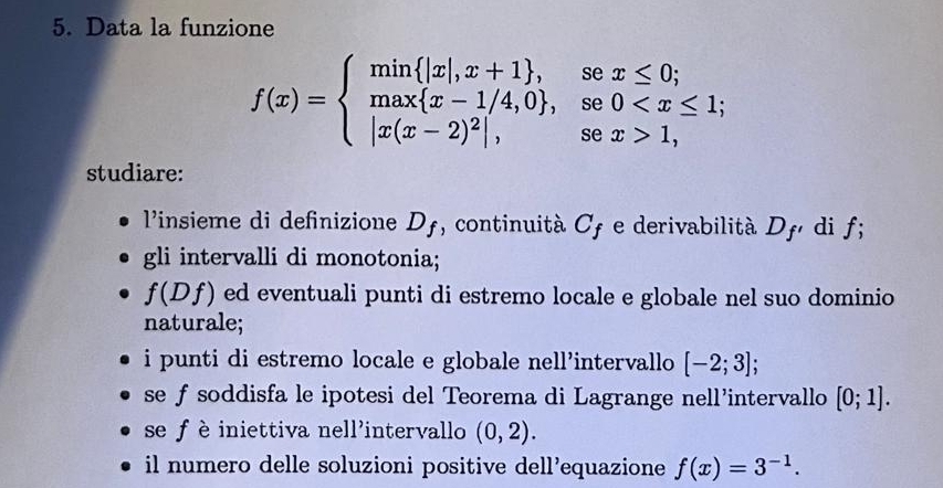 Data la funzione
f(x)=beginarrayl min |x|,x+1 ,sex≤ 0; max x-1/4,0 ,se0 1,endarray.
studiare: 
l'insieme di definizione D_f , continuità Cf e derivabilità D_f dif; 
gli intervalli di monotonia;
f(Df) ed eventuali punti di estremo locale e globale nel suo dominio 
naturale; 
i punti di estremo locale e globale nell’intervallo [-2;3]; 
se f soddisfa le ipotesi del Teorema di Lagrange nell’intervallo [0;1]. 
se fè iniettiva nell'intervallo (0,2). 
il numero delle soluzioni positive dell’equazione f(x)=3^(-1).