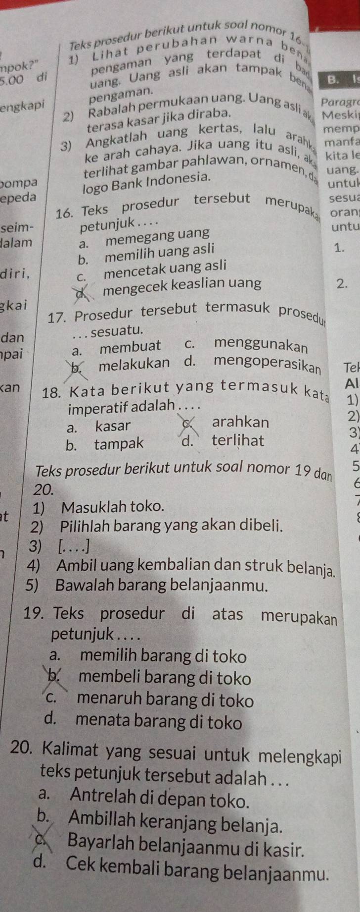 Teks prosedur berikut untuk soal nomor 16-
1) Lihat perubahan warna be
mpok?"
5.00 di
pengaman yang terdapat di bad 
uang. Uang asli akan tampak ben B. I
engkapi pengaman.
Paragro
2) Rabalah permukaan uang. Uang asli a Meski
terasa kasar jika diraba.
memp
3) Angkatlah uang kertas, lalu arahk manfa
ke arah cahaya. Jika uang itu asli, ak kita le
terlihat gambar pahlawan, ornamen, d uang.
Dompa untul
epeda logo Bank Indonesia.
16. Teks prosedur tersebut merupak sesu
oran
seim- petunjuk . . . .
untu
lalam a. memegang uang
b. memilih uang asli
1.
diri, c. mencetak uang asli
a mengecek keaslian uang
gkai 2.
17. Prosedur tersebut termasuk prosedu
dan . . . sesuatu.
pai a. membuat c. menggunakan
b. melakukan d. mengoperasikan Tel
Al
Kan 18. Kata berikut yang termasuk kata
imperatif adalah . . . . 1)
a. kasar
arahkan
2)
b. tampak d. terlihat
3)
4
Teks prosedur berikut untuk soal nomor 19 dan 5
20.
6
t 1) Masuklah toko.
2) Pilihlah barang yang akan dibeli.
3) [. . . .]
4) Ambil uang kembalian dan struk belanja.
5) Bawalah barang belanjaanmu.
19. Teks prosedur di atas merupakan
petunjuk . . . .
a. memilih barang di toko
b membeli barang di toko
c. menaruh barang di toko
d. menata barang di toko
20. Kalimat yang sesuai untuk melengkapi
teks petunjuk tersebut adalah . . .
a. Antrelah di depan toko.
b. Ambillah keranjang belanja.
c Bayarlah belanjaanmu di kasir.
d. Cek kembali barang belanjaanmu.