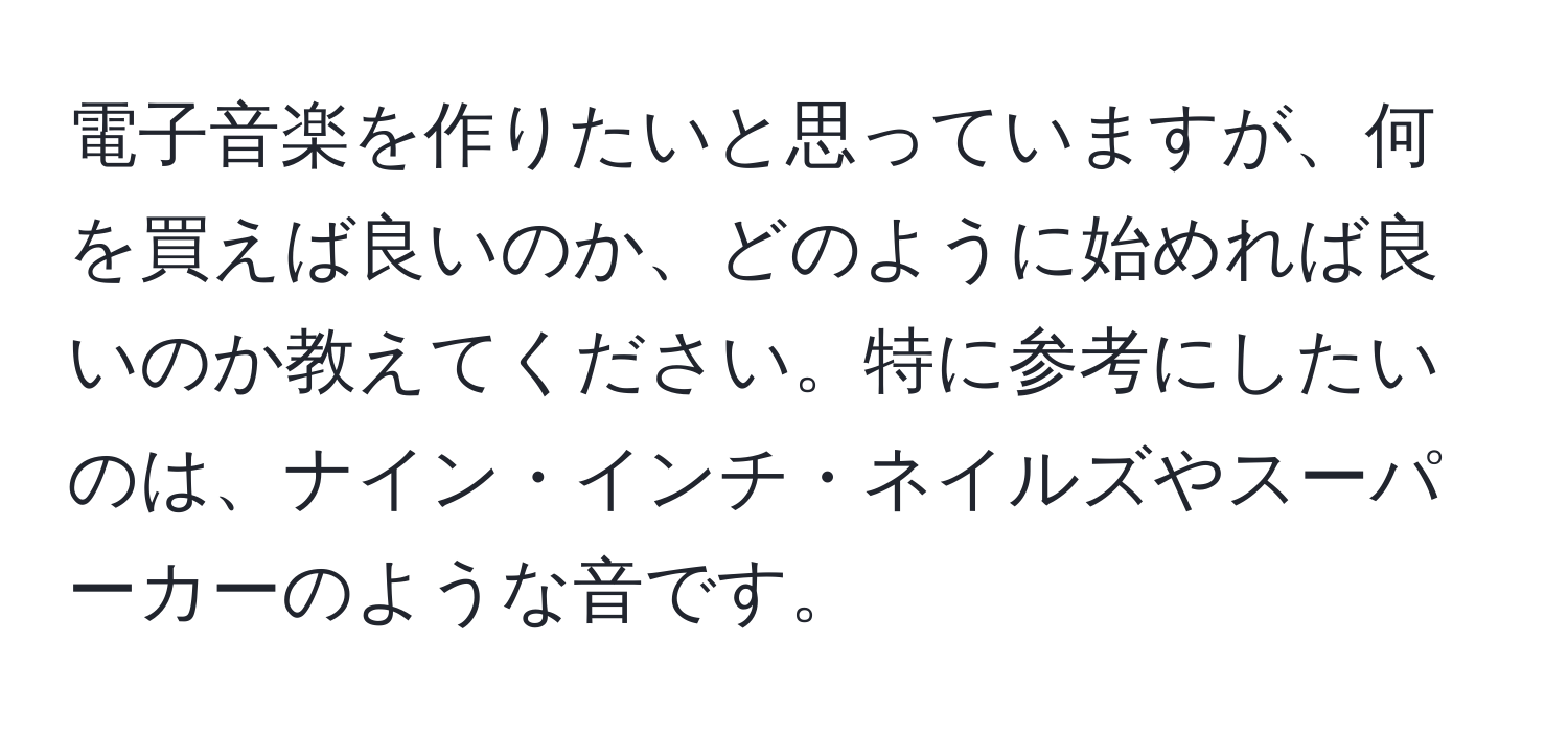 電子音楽を作りたいと思っていますが、何を買えば良いのか、どのように始めれば良いのか教えてください。特に参考にしたいのは、ナイン・インチ・ネイルズやスーパーカーのような音です。