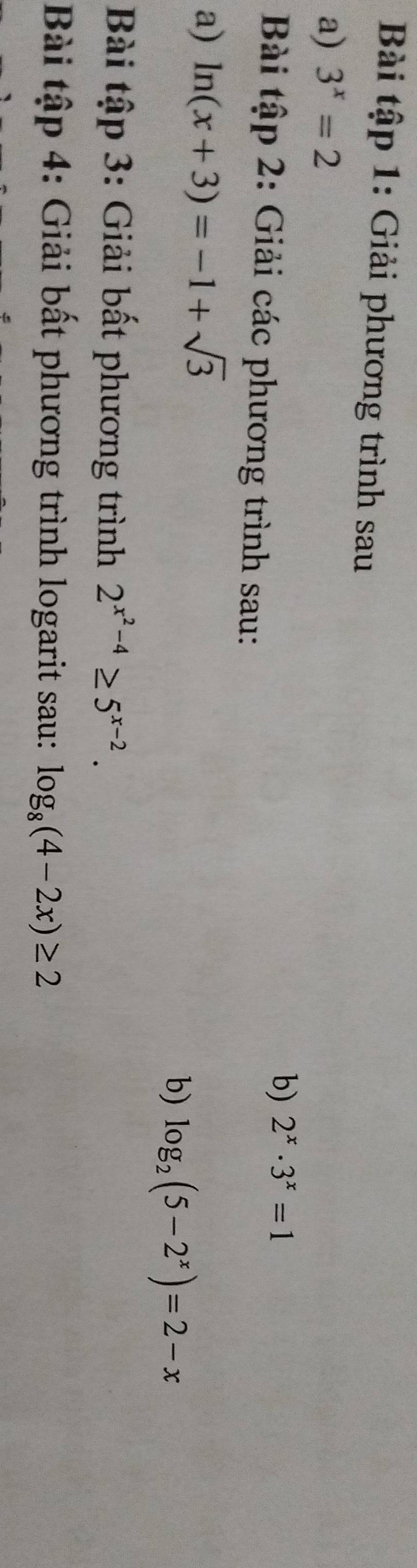 Bài tập 1: Giải phương trình sau 
a) 3^x=2
b) 2^x· 3^x=1
Bài tập 2: Giải các phương trình sau: 
a) ln (x+3)=-1+sqrt(3)
b) log _2(5-2^x)=2-x
Bài tập 3: Giải bất phương trình 2^(x^2)-4≥ 5^(x-2). 
Bài tập 4: Giải bất phương trình logarit sau: log _8(4-2x)≥ 2