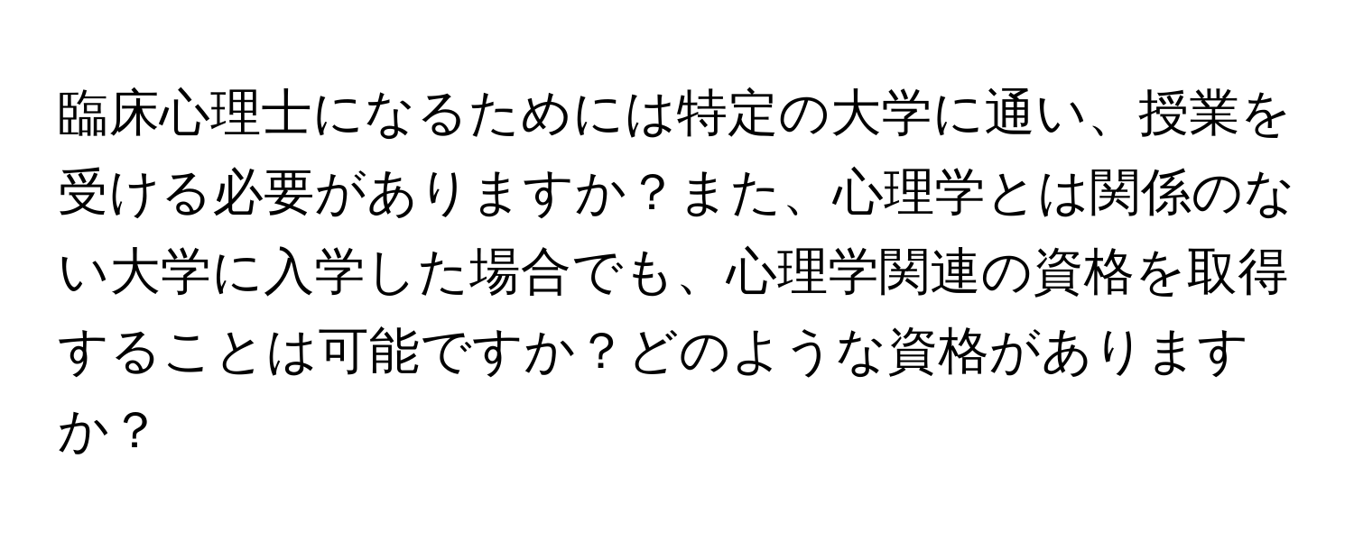 臨床心理士になるためには特定の大学に通い、授業を受ける必要がありますか？また、心理学とは関係のない大学に入学した場合でも、心理学関連の資格を取得することは可能ですか？どのような資格がありますか？