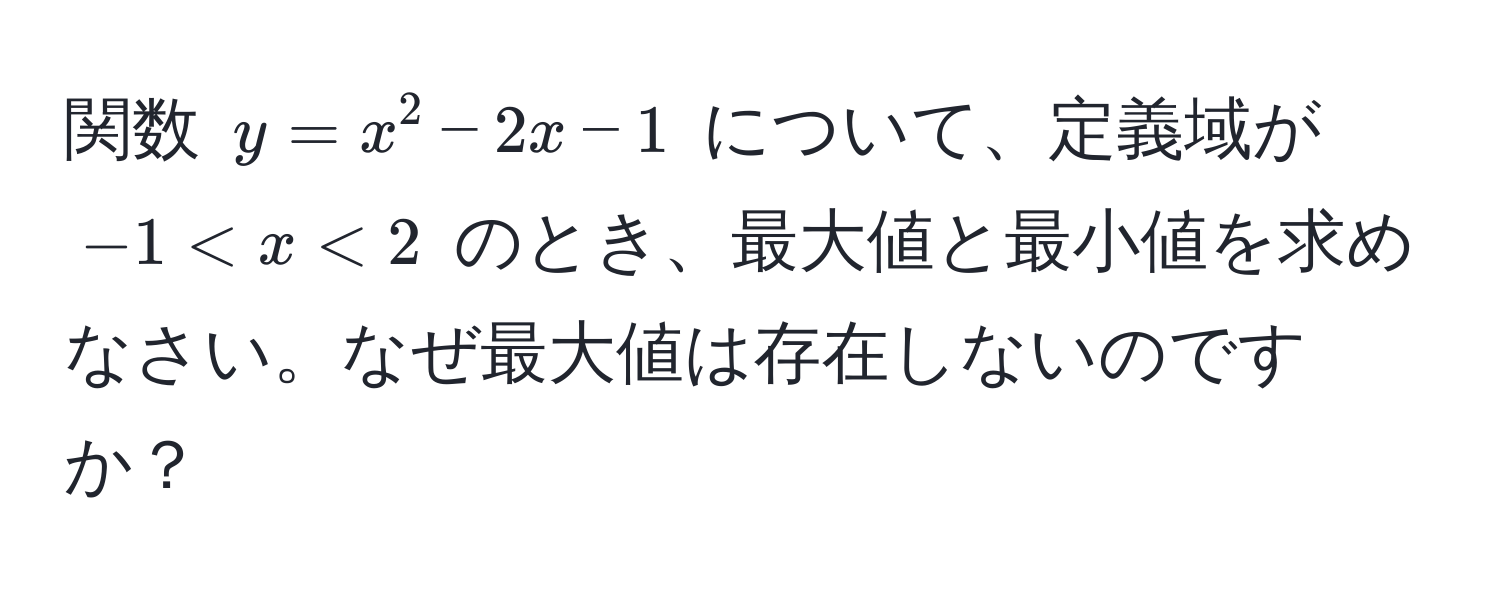 関数 $y = x^2 - 2x - 1$ について、定義域が $-1 < x < 2$ のとき、最大値と最小値を求めなさい。なぜ最大値は存在しないのですか？