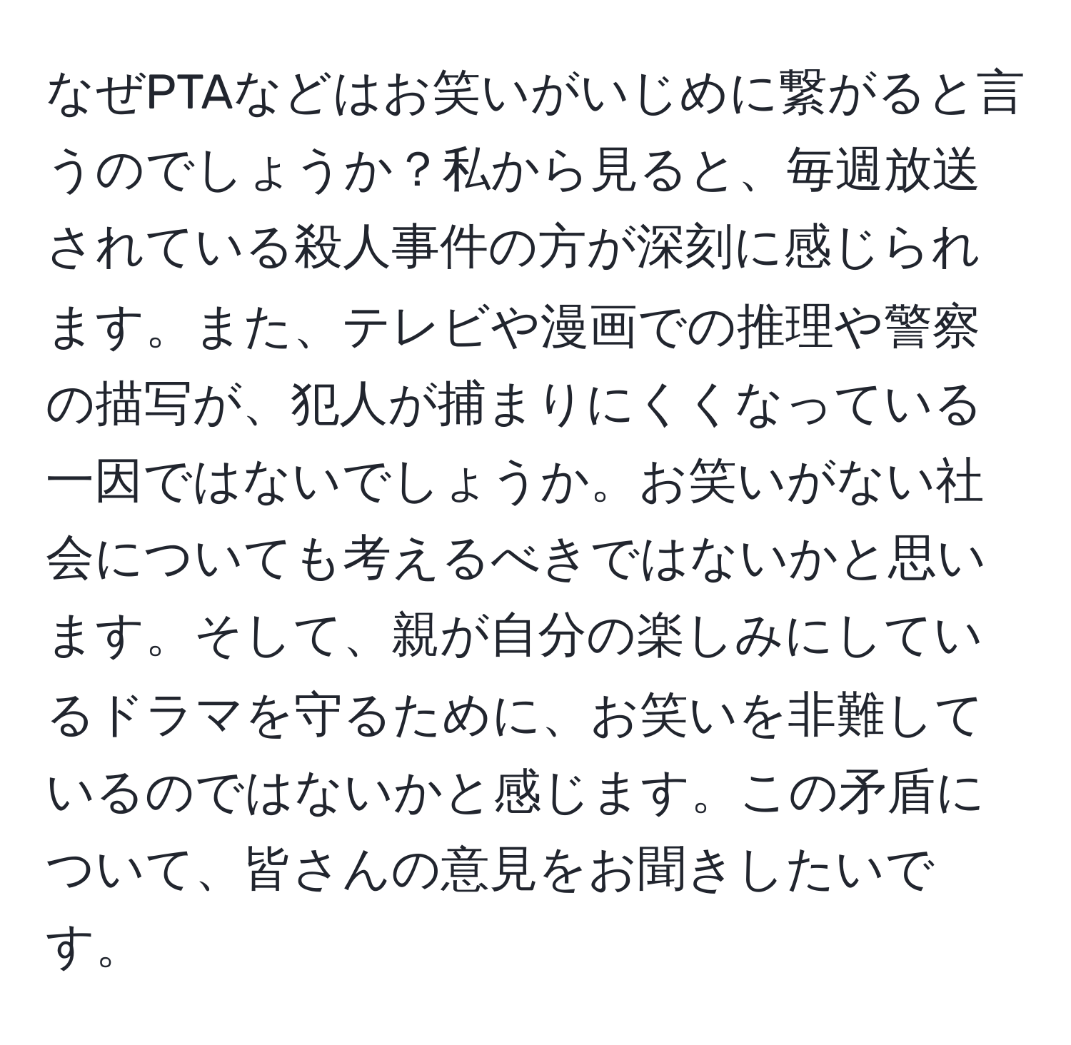 なぜPTAなどはお笑いがいじめに繋がると言うのでしょうか？私から見ると、毎週放送されている殺人事件の方が深刻に感じられます。また、テレビや漫画での推理や警察の描写が、犯人が捕まりにくくなっている一因ではないでしょうか。お笑いがない社会についても考えるべきではないかと思います。そして、親が自分の楽しみにしているドラマを守るために、お笑いを非難しているのではないかと感じます。この矛盾について、皆さんの意見をお聞きしたいです。