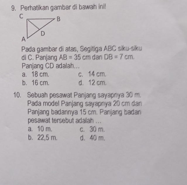 Perhatikan gambar di bawah ini!
Pada gambar di atas, Segitiga ABC siku-siku
di C. Panjang AB=35cm dan DB=7cm. 
Panjang CD adalah...
a. 18 cm. c. 14 cm.
b. 16 cm. d. 12 cm.
10. Sebuah pesawat Panjang sayapnya 30 m.
Pada model Panjang sayapnya 20 cm dan
Panjang badannya 15 cm. Panjang badan
pesawat tersebut adalah ...
a. 10 m. c. 30 m.
b. 22,5 m. d. 40 m.