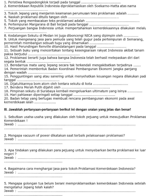 Peristiwa Rengasdengklok terjadi pada tanggal_
2. Kemerdekaan Republik Indonesia diproklamasikan oleh Soekarno-Hatta atas nama
_
3. Tokoh Jepang yang menjamin keamanan perumusan teks proklamasi adalah_
4. Naskah proklamasi ditulis tangan oleh_
5. Tokoh yang membacakan teks proklamasi adalah_
6. Pertempuran Margarana di Bali terjadi pada tanggal_
7. Perjuangan bangsa Indonesia untuk mempertahankan kemerdekaannya dilakukan melalu
_
8. Kedatangan Sekutu di Medan ini juga diboncengi NICA yang dipimpin oleh_
9. Untuk mengenang jasa para pemuda yang telah gugur pada pertempuran di Semarang,
pemerintah membangun sebuah tugu yang dinamakan_
10. Hasil Perundingan Renville ditandatangani pada tanggal_
11. Sebuah buku yang menceritakan tentang kesengsaraan rakyat Indonesia akibat tanam
paksa berjudul_
12. Proklamasi berarti juga bahwa bangsa Indonesia telah berhasil melepaskan diri dari
segala bentuk_
13. Beredarnya mata uang Jepang secara tak terkendali mengakibatkan terjadinya .......
14. Pemerintah membentuk Badan Koordinasi Pembangunan Ekonomi jangka panjang
dengan wadah_
15. Pengguntingan uang atau sanering untuk menyehatkan keuangan negara dilakukan pad
tanggal_
16. Dijatuhkannya bom atom oleh tentara sekutu di kota_
17. Bendera Merah Putih dijahit oleh_
18. Pimpinan sekutu di Surabaya kembali mengeluarkan ultimatum yang isinya_
19. Hari pahlawan diperingati setiap tanggal_
20. Badan tetap yang bertugas membuat rencana pembangunan ekonomi pada awal
kemerdekaan ialah_
III. Jawablah pertanyaan-pertanyaan berikut ini dengan uraian yang jelas dan benar!
1. Sebutkan usaha-usaha yang dilakukan oleh tokoh pejuang untuk mewujudkan Proklamas
Kemerdekaan !
Jawab :_
_
2. Mengapa vacuum of power dikatakan saat terbaik pelaksanaan proklamasi?
Jawab :_
_
3. Apa tindakan yang dilakukan para pejuang untuk menyebarkan berita proklamasi ke luar
negeri ?
Jawab :_
_
4. Bagaimana cara menghargai jasa para tokoh Proklamasi Kemerdekaan Indonesia?
Jawab :_
_
5. Mengapa golongan tua belum berani memproklamasikan kemerdekaan Indonesia setelah
mengetahui Jepang telah kalah?
Jawab :_
_