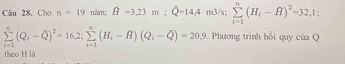 Cho n=19 năm; overline H=3,23m; overline Q=14,4 m3/s; ms sumlimits _(i=1)^n(H_i-overline H)^2=32,1;
sumlimits _(i=1)^n(Q_i-overline Q)^2=16,2; sumlimits _(i=1)^n(H_i-overline H)(Q_i-overline Q)=20,9. Phương trình hồi quy của Q 
theo H là