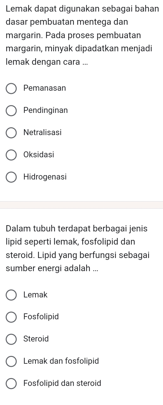 Lemak dapat digunakan sebagai bahan
dasar pembuatan mentega dan
margarin. Pada proses pembuatan
margarin, minyak dipadatkan menjadi
lemak dengan cara ...
Pemanasan
Pendinginan
Netralisasi
Oksidasi
Hidrogenasi
Dalam tubuh terdapat berbagai jenis
lipid seperti lemak, fosfolipid dan
steroid. Lipid yang berfungsi sebagai
sumber energi adalah ...
Lemak
Fosfolipid
Steroid
Lemak dan fosfolipid
Fosfolipid dan steroid