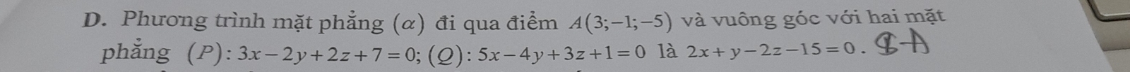 Phương trình mặt phẳng (α) đi qua điểm A(3;-1;-5) và vuông góc với hai mặt 
phẳng (P): 3x-2y+2z+7=0;(Q): 5x-4y+3z+1=0 là 2x+y-2z-15=0.