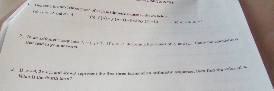 Rừ Sequences 
1. Generate the next three terms of each arithmetic sequence shown below. 
(a) a_1=-2 and d=4 (b) f(n)=f(n-1)-8 f(1)=10
with (c) a_1=3, a_2=1
2. In an arithmetic sequence t_n=t_n-1+7. If t_1=-5 determine the values of t_4 and t_20. Show the calculations 
that lead to your answers. 
3. If x+4, 2x+5 , and 4x+3 represent the first three terms of an arithmetic sequence, then find the value of x. 
What is the fourth term?