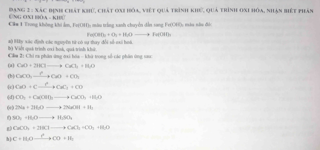 Dạng 2 : xác định chát khử, chát oxi hóa, việt quá trình khử, quá trình oxi hóa, nhận biét phản 
ỨNG OXI HÓa - Khử 
Cầu 1 Trong không khí ẩm, Fe(OH)_2 màu trắng xanh chuyền dần sang Fe(OH) 3 màu nâu đỏ:
Fe(OH)_2+O_2+H_2Oto Fe(OH)_3
a) Hãy xác định các nguyên tử có sự thay đổi số oxi hoá. 
b) Viết quá trình oxi hoá, quá trình khử. 
Cầu 2: Chỉ ra phản ứng 0xi hóa - khử trong số các phản ứng sau: 
(a) CaO+2HClto CaCl_2+H_2O
(b) CaCO_3xrightarrow t°CaO+CO_2
(c) CaO+Cxrightarrow t°CaC_2+CO
(d) CO_2+Ca(OH)_2to CaCO_3+H_2O
(e) 2Na+2H_2Oto 2NaOH+H_2
f) SO_2+H_2Oto H_2SO_4
g) CaCO_3+2HClto CaCl_2+CO_2+H_2O
h) C+H_2Oxrightarrow t°CO+H_2