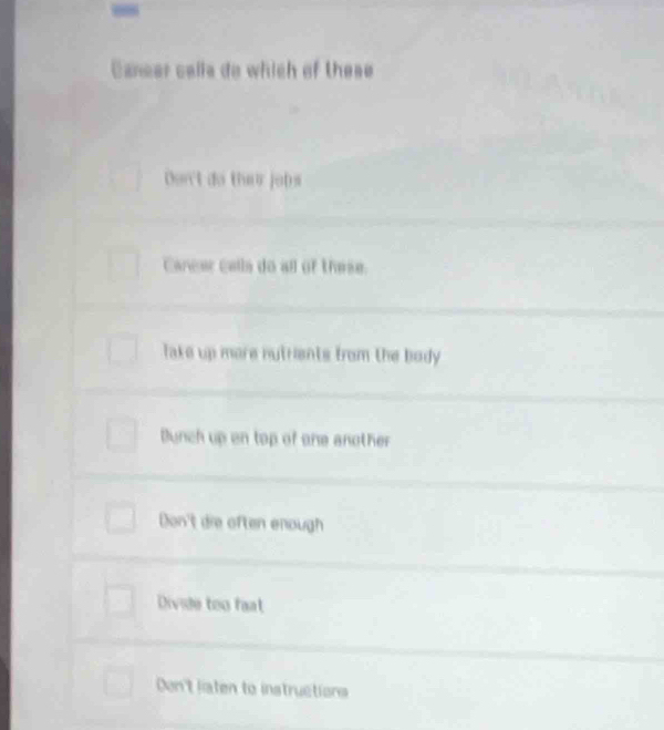 Caeer calls do which of these
Dor't do ther jobs
Carear calls do all of these.
lake up more nutrients from the body .
Dunch up on top of one another
Don't die often enough
Divide too fat
Don't liaten to instructions