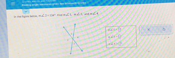 lines, angles, and polygons 
Finding angle measures given two intersecting lines 
In the figure below, m∠ 2=134° '. Find m∠ 1, m∠ 3 , and m∠ 4.
m∠ 1=□° × 5
m∠ 3=□°
m∠ 4=□°