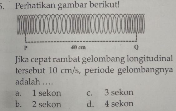 Perhatikan gambar berikut!
Jika cepat rambat gelombang longitudinal
tersebut 10 cm/s, periode gelombangnya
adalah …
a. 1 sekon c. 3 sekon
b. 2 sekon d. 4 sekon