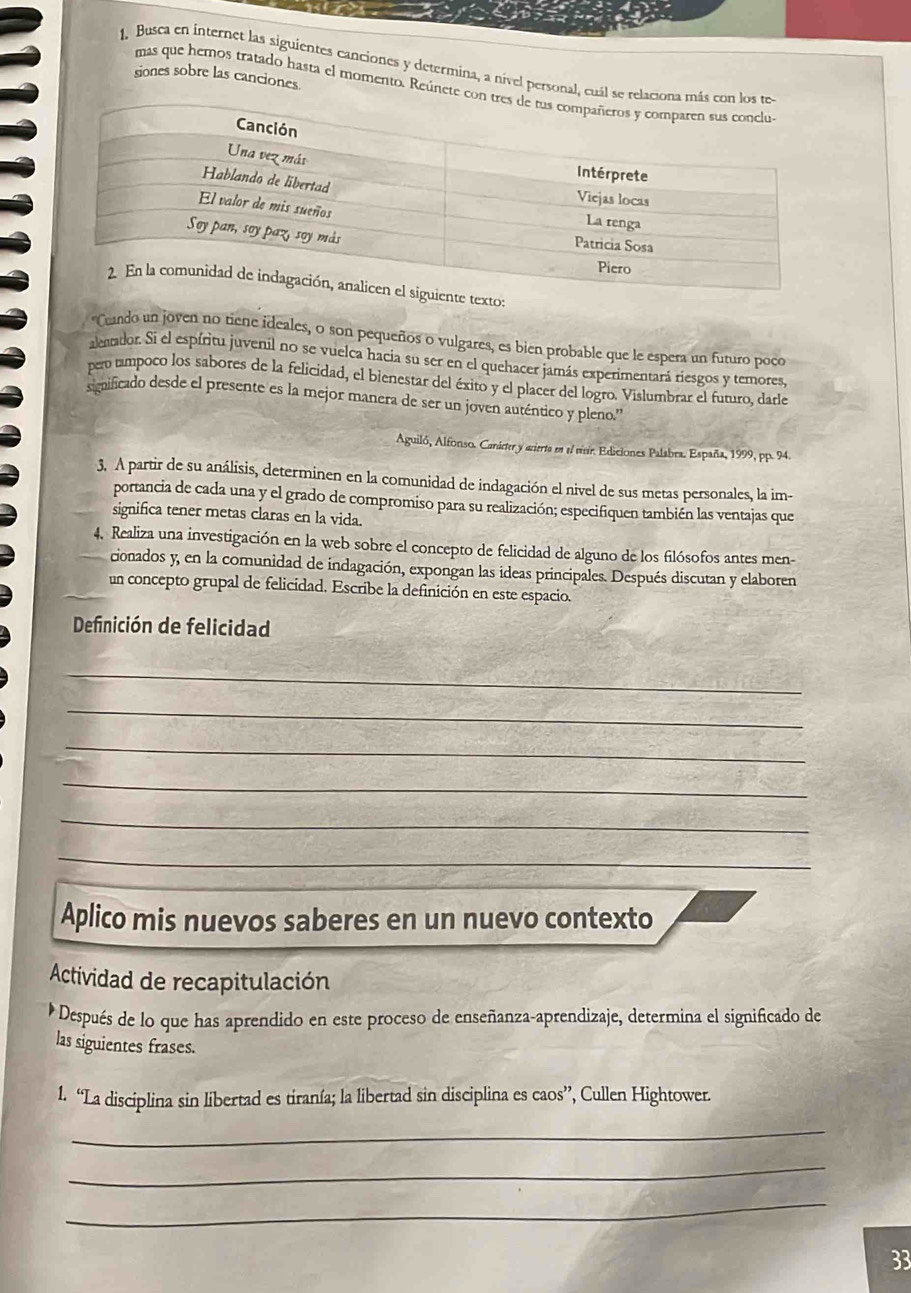 Busca en internet las siguientes canciones y determina, a nível personal, cu
siones sobre las canciones.
mas que hemos tratado hasta el momento. Reúnet
e texto:
"Ceando un joven no tiene ideales, o son pequeños o vulgares, es bien probable que le espera un futuro poco
alenador. Si el espíritu juvenil no se vuelca hacia su ser en el quehacer jamás experimentará riesgos y temores,
pero tampoco los sabores de la felicidad, el bienestar del éxito y el placer del logro. Vislumbrar el futuro, darle
significado desde el presente es la mejor manera de ser un joven auténtico y pleno.''
Aguiló, Alfonso. Carárter y arierta en el vivr. Ediciones Palabra. España, 1999, pp. 94
3. A partir de su análisis, determinen en la comunidad de indagación el nivel de sus metas personales, la im-
portancia de cada una y el grado de compromiso para su realización; especifiquen también las ventajas que
significa tener metas claras en la vida.
4. Realiza una investigación en la web sobre el concepto de felicidad de alguno de los filósofos antes men-
cionados y, en la comunidad de indagación, expongan las ideas principales. Después discutan y elaboren
un concepto grupal de felicidad. Escribe la definición en este espacio.
Definición de felicidad
_
_
_
_
_
_
Aplico mis nuevos saberes en un nuevo contexto
Actividad de recapitulación
Después de lo que has aprendido en este proceso de enseñanza-aprendizaje, determina el significado de
las siguientes frases.
1. “La disciplina sin libertad es tiranía; la libertad sin disciplina es caos”, Cullen Hightower.
_
_
_
33