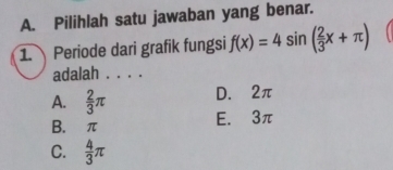 Pilihlah satu jawaban yang benar.
1. Periode dari grafik fungsi f(x)=4sin ( 2/3 x+π )
adalah . . . .
D. 2π
A.  2/3 π E. 3π
B. π
C.  4/3 π