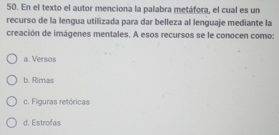 En el texto el autor menciona la palabra metáfora, el cual es un
recurso de la lengua utilizada para dar belleza al lenguaje mediante la
creación de imágenes mentales. A esos recursos se le conocen como:
a. Versos
b. Rimas
c. Figuras retóricas
d. Estrofas