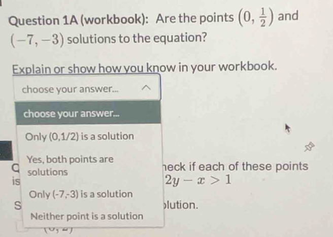 (workbook): Are the points (0, 1/2 ) and
(-7,-3) solutions to the equation?
Explain or show how you know in your workbook.
choose your answer...
choose your answer...
Only (0,1/2) is a solution
Yes, both points are heck if each of these points 
a solutions
is
2y-x>1
Only (-7,-3) is a solution
S lution.
Neither point is a solution
(0,4)