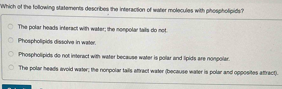 Which of the following statements describes the interaction of water molecules with phospholipids?
The polar heads interact with water; the nonpolar tails do not.
Phospholipids dissolve in water.
Phospholipids do not interact with water because water is polar and lipids are nonpolar.
The polar heads avoid water; the nonpolar tails attract water (because water is polar and opposites attract).