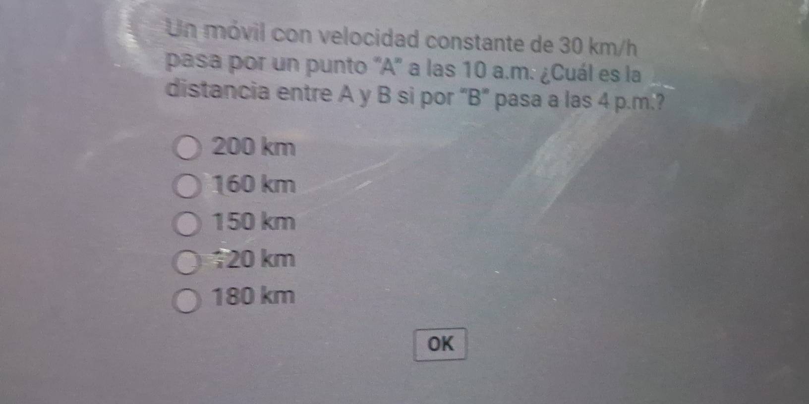 Un móvil con velocidad constante de 30 km/h
pasa por un punto ' A" a las 10 a.m. ¿Cuál es la
distancia entre A y B si por “ B ” pasa a las 4 p.m.?
200 km
160 km
150 km
120 km
180 km
OK