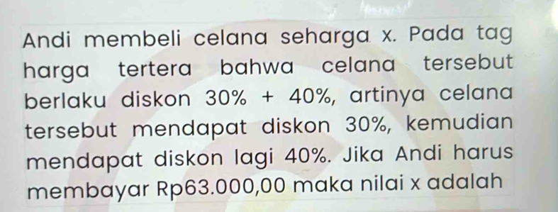 Andi membeli celana seharga x. Pada tag 
harga tertera bahwa celana tersebut 
berlaku diskon 30% +40% , artinya celana 
tersebut mendapat diskon 30%, kemudian 
mendapat diskon lagi 40%. Jika Andi harus 
membayar Rp63.000,00 maka nilai x adalah