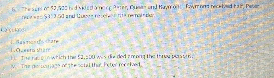 The sum of $2,500 is divided among Peter, Queen and Raymond. Raymond received half, Peter 
received $312.50 and Queen received the remainder. 
Calculate: 
i. Raymond's share 
ii. Queens share 
iii. The ratio in which the $2,500 was divided among the three persons. 
iv. The percentage of the total that Peter received.