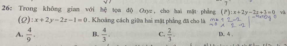 7
26: Trong không gian với hệ tọa độ Oxyz, cho hai mặt phẳng (P): x+2y-2z+3=0 và
(Q): x+2y-2z-1=0. Khoảng cách giữa hai mặt phẳng đã cho là
B.
C.
A.  4/9 .  4/3 .  2/3 . D. 4.