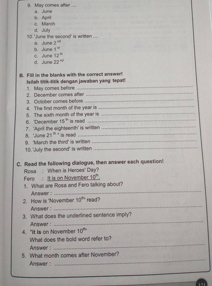 May comes after ....
a. June
b. April
c. March
d. July
10. 'June the second' is written ....
a. June 2^(nd)
b. June 1^(st)
c. June 12^(th)
d. June 22^(nd)
B. Fill in the blanks with the correct answer!
_
Isilah titik-titik dengan jawaban yang' tepat!
_
1. May comes before
_
2. December comes after
_
3. October comes before
4. The first month of the year is
5. The sixth month of the year is
_
_
6. 'December 15^(th) is read_
7. 'April the eighteenth' is written
8. 'June 21^(th) is read
_
9. 'March the third' is written
_
10. 'July the second' is written
_
C. Read the following dialogue, then answer each question!
Rosa : When is Heroes' Day?
Fero : It is on November 10^(th)
_
1. What are Rosa and Fero talking about?
Answer :
_
2. How is 'November 10^(th,) read?
Answer :
_
3. What does the underlined sentence imply?
Answer :
4. "it is on November 10^(th,)
What does the bold word refer to?
Answer :
_
_
5. What month comes after November?
Answer :