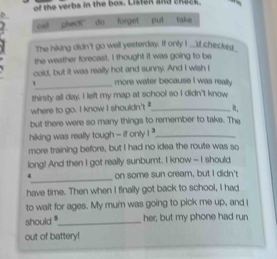 of the verbs in the box. Listen and check. 
call check do forget put take 
The hiking didn't go well yesterday. If only I ___d checked 
the weather forecast. I thought it was going to be 
cold, but it was really hot and sunny. And I wish I 
_1 
more water because I was really 
thirsty all day. I left my map at school so I didn't know 
where to go. I know I shouldn't ?_ 
it. 
but there were so many things to remember to take. The 
hiking was really tough - if only 1^3 _ 
more training before, but I had no idea the route was so 
long! And then I got really sunburnt. I know - I should 
_
4 on some sun cream, but I didn't 
have time. Then when I finally got back to school, I had 
to wait for ages. My mum was going to pick me up, and I 
should 5 _ her, but my phone had run 
out of battery!
