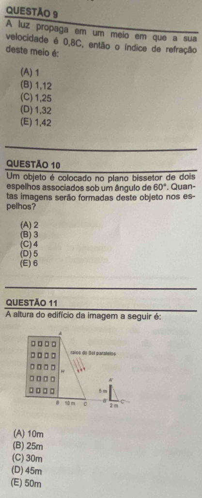 A luz propaga em um meio em que a sua
velocidade é 0,8C, então o índice de refração
deste meio é:
(A) 1
(B) 1,12
(C) 1,25
(D) 1,32
(E) 1,42
QUESTÃo 10
Um objeto é colocado no plano bissetor de dois
espelhos associados sob um ângulo de 60°. Quan-
tas imagens serão formadas deste objeto nos es-
pelhos?
(A) 2
(B) 3
(C) 4
(D) 5
(E) 6
QUESTÃO 11
A altura do edifício da imagem a seguir é:
(A) 10m
(B) 25m
(C) 30m
(D) 45m
(E) 50m