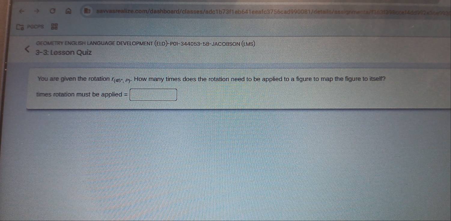 PGCPS 
GEOMETRY ENGLISH LANGUAGE DEVELOPMENT (ELD)-P01-344053-58-JACOBSON (LMS) 
3-3: Lesson Quiz 
You are given the rotation I(45º,). How many times does the rotation need to be applied to a figure to map the figure to itself? 
times rotation must be applied = =□