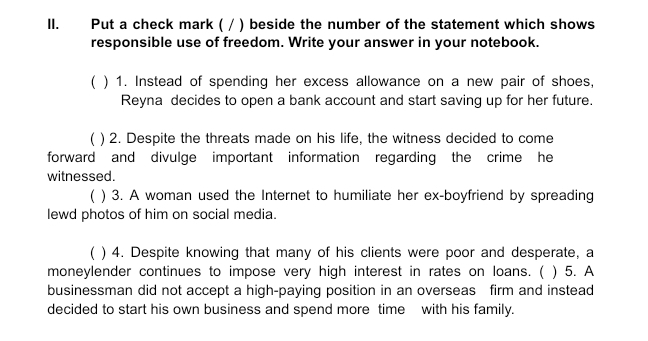 Put a check mark ( / ) beside the number of the statement which shows 
responsible use of freedom. Write your answer in your notebook. 
( ) 1. Instead of spending her excess allowance on a new pair of shoes, 
Reyna decides to open a bank account and start saving up for her future. 
( ) 2. Despite the threats made on his life, the witness decided to come 
forward and divulge important information regarding the crime he 
witnessed. 
( ) 3. A woman used the Internet to humiliate her ex-boyfriend by spreading 
lewd photos of him on social media. 
) 4. Despite knowing that many of his clients were poor and desperate, a 
moneylender continues to impose very high interest in rates on loans. ( ) 5. A 
businessman did not accept a high-paying position in an overseas firm and instead 
decided to start his own business and spend more time with his family.