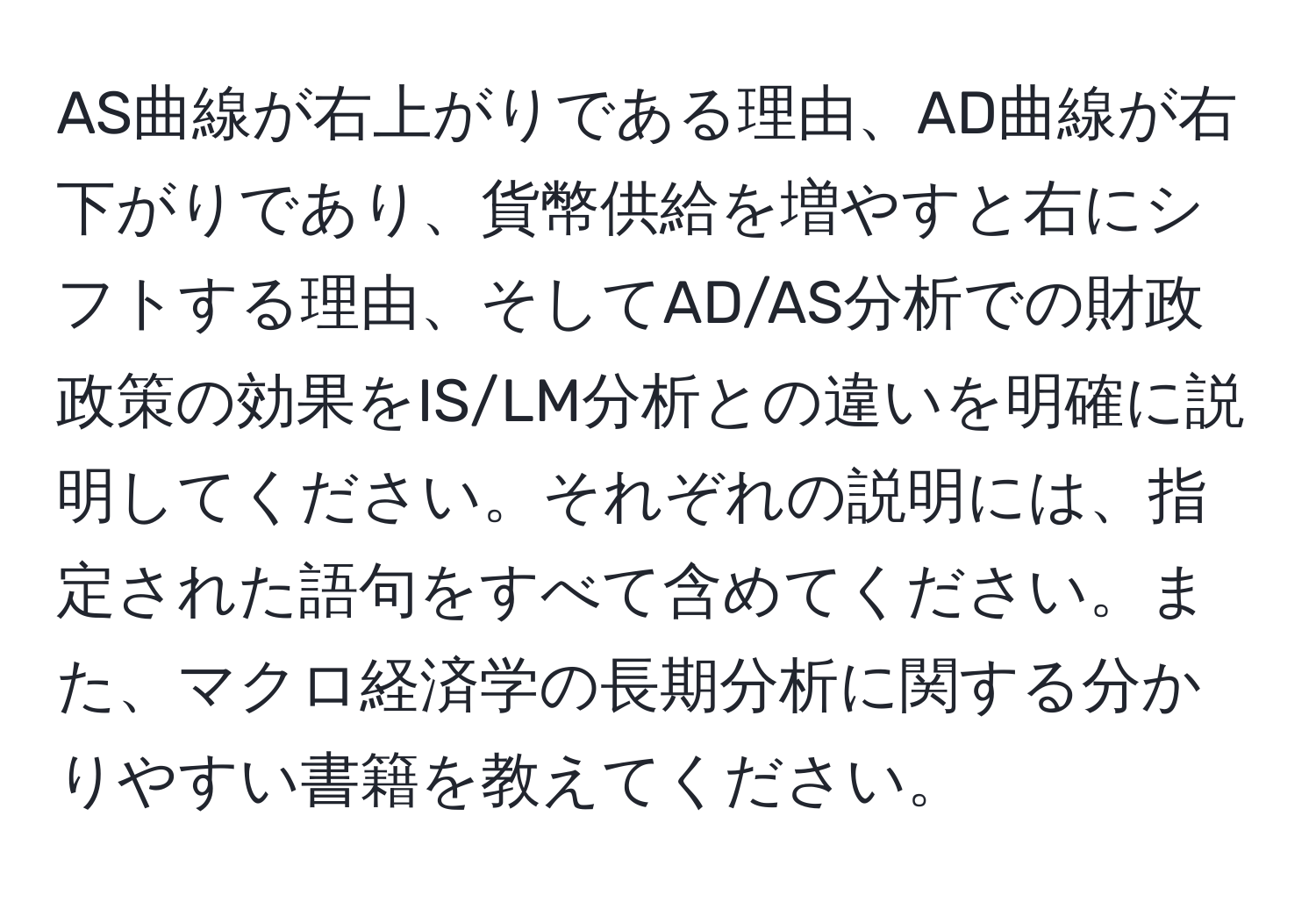 AS曲線が右上がりである理由、AD曲線が右下がりであり、貨幣供給を増やすと右にシフトする理由、そしてAD/AS分析での財政政策の効果をIS/LM分析との違いを明確に説明してください。それぞれの説明には、指定された語句をすべて含めてください。また、マクロ経済学の長期分析に関する分かりやすい書籍を教えてください。