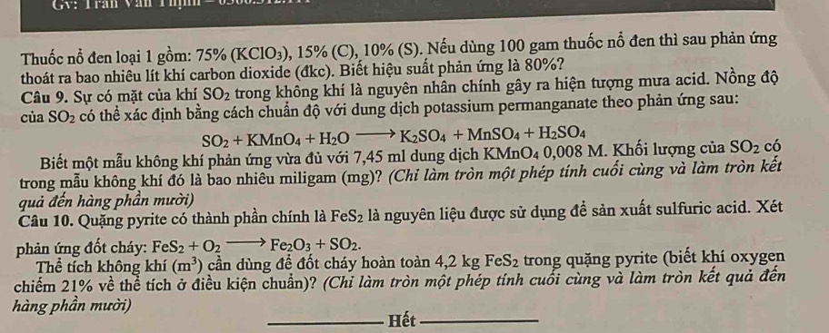 GV: Trạn Văn Thịh
Thuốc nổ đen loại 1 gồm: 75% (KClO_3) , 15% (C), 10% (S). Nếu dùng 100 gam thuốc nổ đen thì sau phản ứng
thoát ra bao nhiêu lít khí carbon dioxide (đkc). Biết hiệu suất phản ứng là 80%?
Câu 9. Sự có mặt của khí SO_2 trong không khí là nguyên nhân chính gây ra hiện tượng mưa acid. Nồng độ
của SO_2 có thể xác định bằng cách chuẩn độ với dung dịch potassium permanganate theo phản ứng sau:
SO_2+KMnO_4+H_2Oto K_2SO_4+MnSO_4+H_2SO_4
Biết một mẫu không khí phản ứng vừa đủ với 7,45 ml dung dịch K MnO_40.008 8 M. Khối lượng của SO_2 có
trong mẫu không khí đó là bao nhiêu miligam (mg)? (Chi làm tròn một phép tính cuối cùng và làm tròn kết
quả đến hàng phần mười)
Câu 10. Quặng pyrite có thành phần chính là FeS_2 là nguyên liệu được sử dụng để sản xuất sulfuric acid. Xét
phản ứng đốt cháy: FeS_2+O_2to Fe_2O_3+SO_2.
Thể tích không khí (m^3) cần dùng để đốt cháy hoàn toàn 4,2 kg FeS_2 trong quặng pyrite (biết khí oxygen
chiếm 21% về thể tích ở điều kiện chuẩn)? (Chỉ làm tròn một phép tính cuối cùng và làm tròn kết quả đến
hàng phần mười)
_Hết_