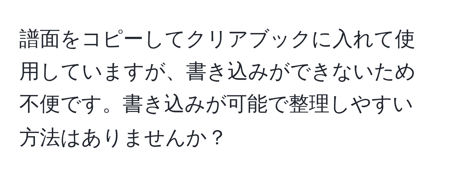 譜面をコピーしてクリアブックに入れて使用していますが、書き込みができないため不便です。書き込みが可能で整理しやすい方法はありませんか？