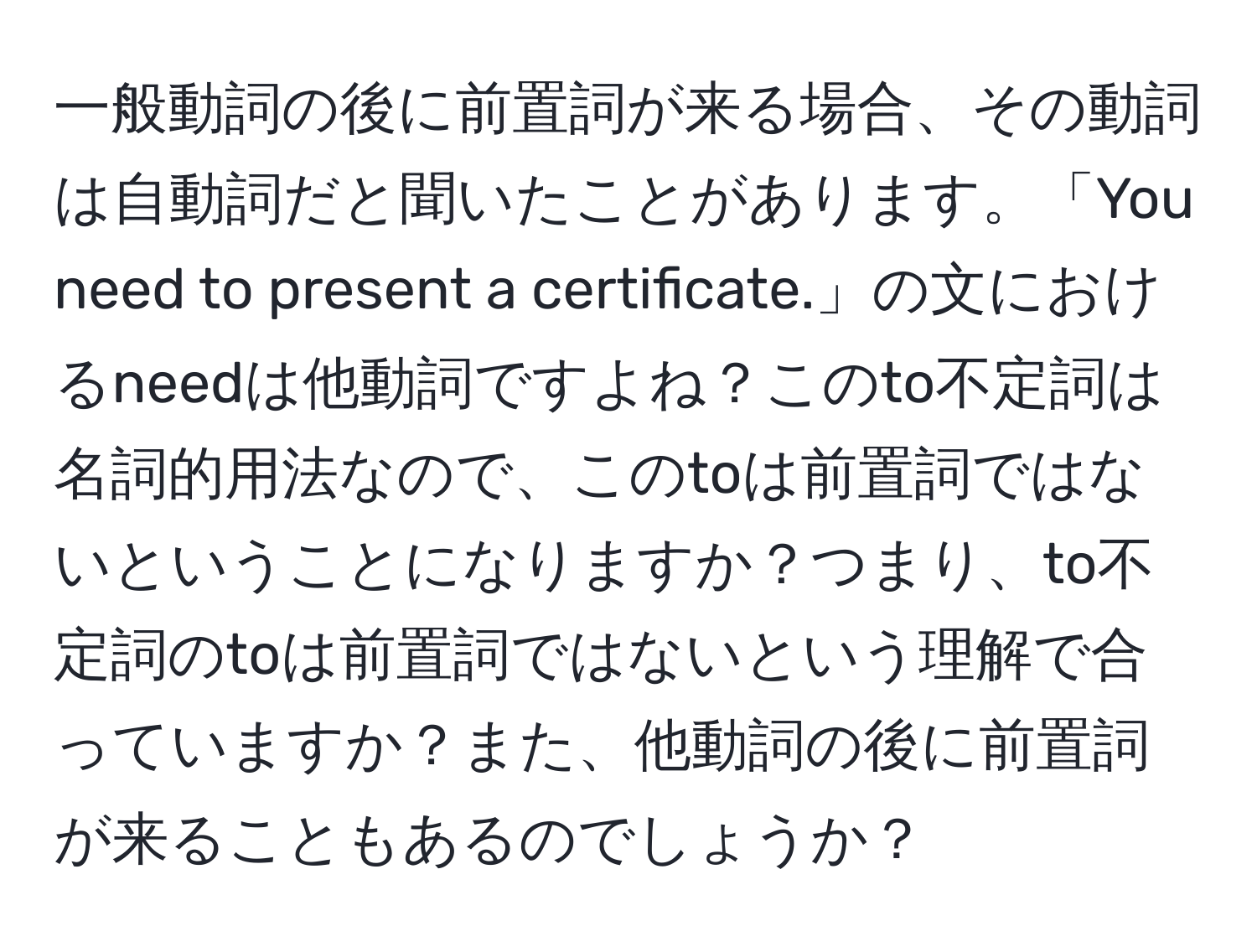 一般動詞の後に前置詞が来る場合、その動詞は自動詞だと聞いたことがあります。「You need to present a certificate.」の文におけるneedは他動詞ですよね？このto不定詞は名詞的用法なので、このtoは前置詞ではないということになりますか？つまり、to不定詞のtoは前置詞ではないという理解で合っていますか？また、他動詞の後に前置詞が来ることもあるのでしょうか？