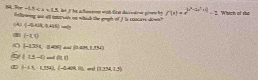 Rr -1.5 let f be a funenon with firs decivative given by f(x)=e^((x^4)-2x^2+1)-2 Which of the
fallowing ant all intervals on which the gruph of fis concave down?
6A5 (-641)(0.415)=
(-LI)
0 (-1.354,-0.404) ∠ ad(0.40R.1.354)
D (-2.5-1)mA(0.1)
E (-1.5,-1.354), (-0.4) and (_ 1.354,1.5)