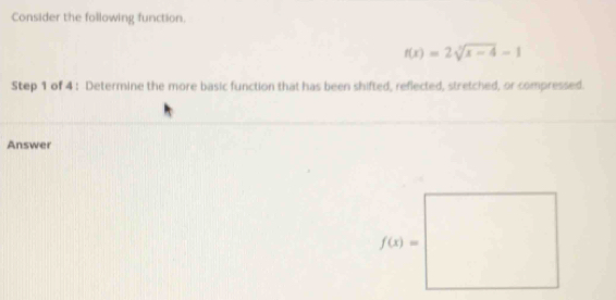 Consider the following function.
f(x)=2sqrt[3](x-4)-1
Step 1 of 4 : Determine the more basic function that has been shifted, reflected, stretched, or compressed.
Answer