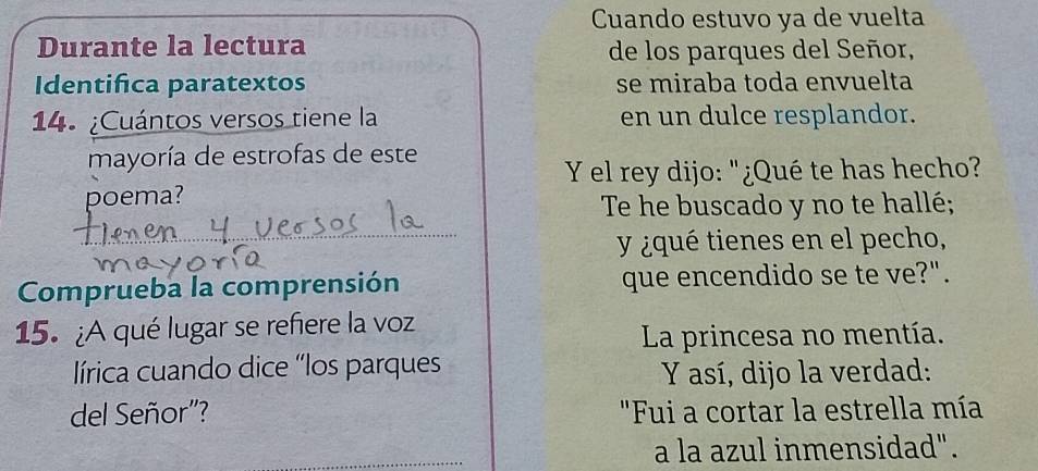 Cuando estuvo ya de vuelta 
Durante la lectura de los parques del Señor, 
Identifica paratextos se miraba toda envuelta 
14. ¿Cuántos versos tiene la en un dulce resplandor. 
mayoría de estrofas de este 
Y el rey dijo: "¿Qué te has hecho? 
poema? 
_ 
Te he buscado y no te hallé; 
y ¿qué tienes en el pecho, 
Comprueba la comprensión que encendido se te ve?". 
15. ¿A qué lugar se refiere la voz 
La princesa no mentía. 
lírica cuando dice “los parques Y así, dijo la verdad: 
del Señor'? "Fui a cortar la estrella mía 
a la azul inmensidad".