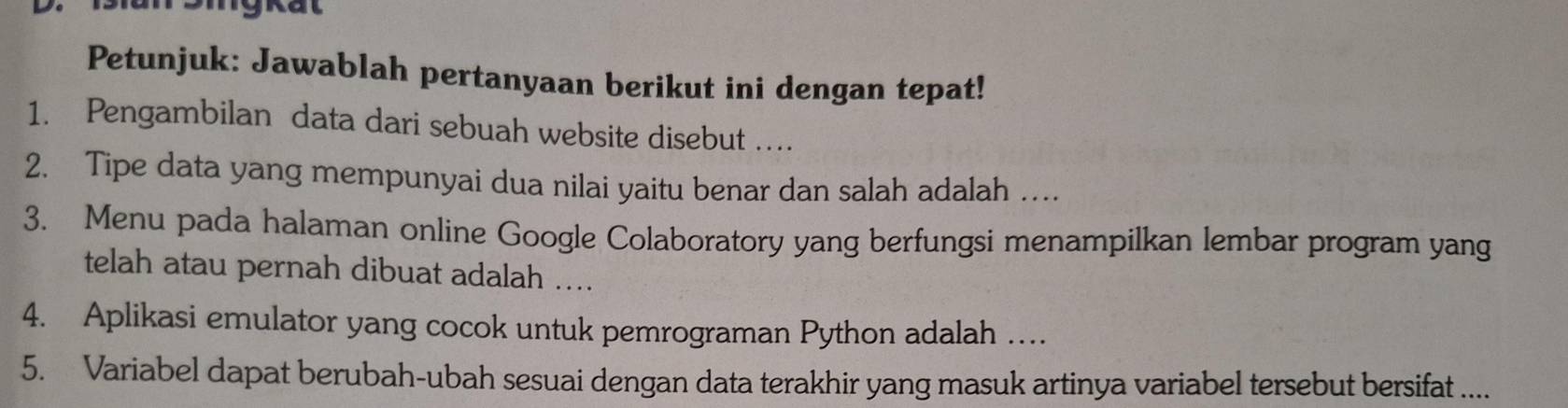 1an 2mgkat 
Petunjuk: Jawablah pertanyaan berikut ini dengan tepat! 
1. Pengambilan data dari sebuah website disebut … 
2. Tipe data yang mempunyai dua nilai yaitu benar dan salah adalah … 
3. Menu pada halaman online Google Colaboratory yang berfungsi menampilkan lembar program yang 
telah atau pernah dibuat adalah .... 
4. Aplikasi emulator yang cocok untuk pemrograman Python adalah … 
5. Variabel dapat berubah-ubah sesuai dengan data terakhir yang masuk artinya variabel tersebut bersifat ....