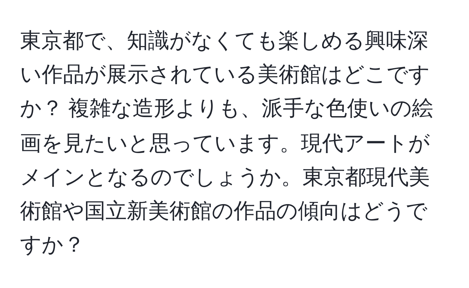 東京都で、知識がなくても楽しめる興味深い作品が展示されている美術館はどこですか？ 複雑な造形よりも、派手な色使いの絵画を見たいと思っています。現代アートがメインとなるのでしょうか。東京都現代美術館や国立新美術館の作品の傾向はどうですか？