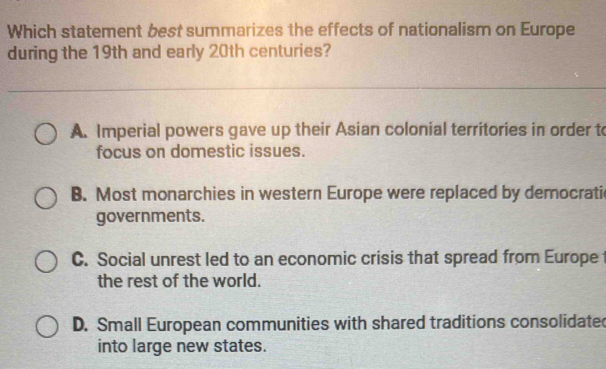 Which statement best summarizes the effects of nationalism on Europe
during the 19th and early 20th centuries?
A. Imperial powers gave up their Asian colonial territories in order to
focus on domestic issues.
B. Most monarchies in western Europe were replaced by democrati
governments.
C. Social unrest led to an economic crisis that spread from Europe 
the rest of the world.
D. Small European communities with shared traditions consolidate
into large new states.