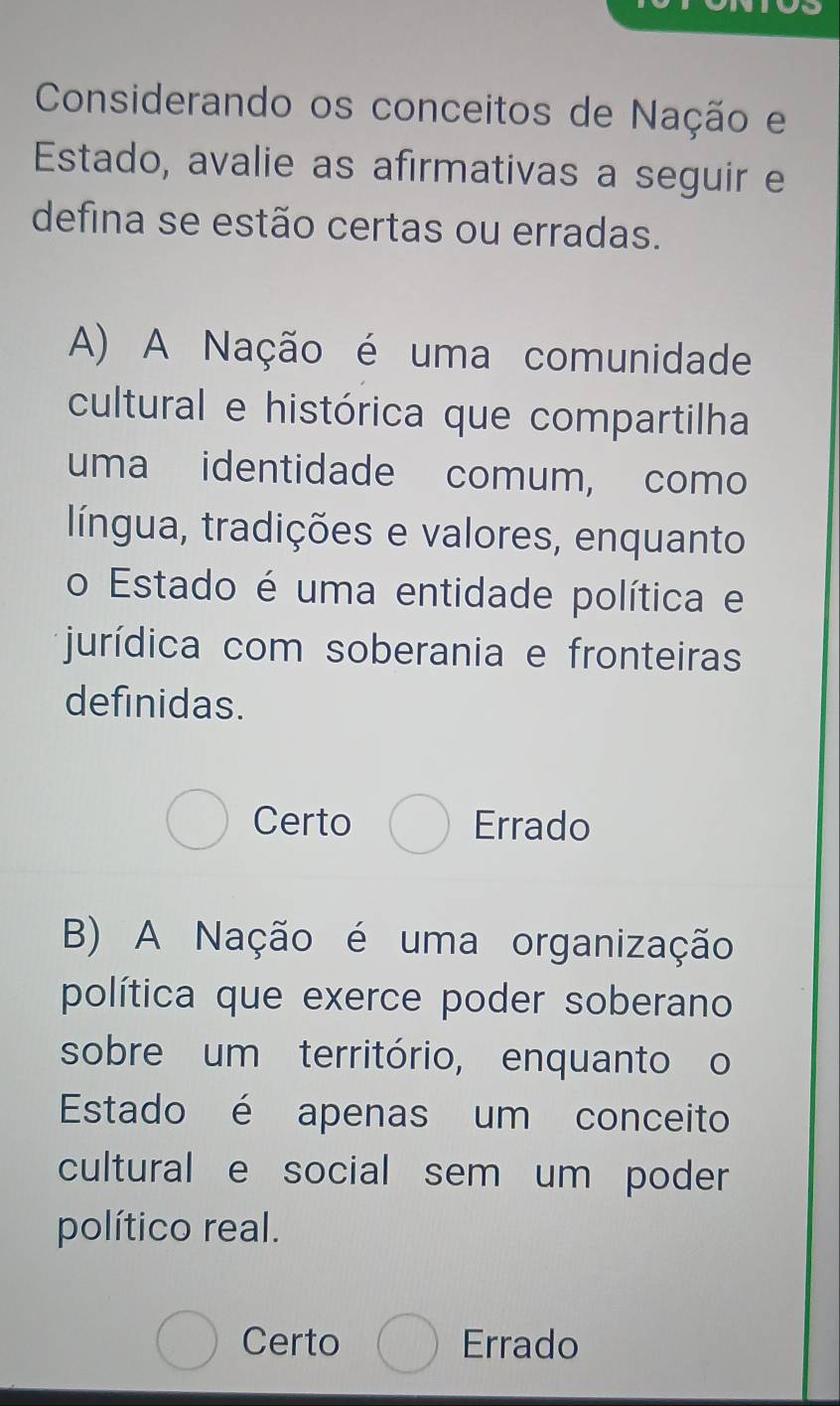 Considerando os conceitos de Nação e
Estado, avalie as afirmativas a seguir e
defina se estão certas ou erradas.
A) A Nação é uma comunidade
cultural e histórica que compartilha
uma identidade comum, como
língua, tradições e valores, enquanto
o Estado é uma entidade política e
jurídica com soberania e fronteiras
definidas.
Certo Errado
B) A Nação é uma organização
política que exerce poder soberano
sobre um território, enquanto o
Estado é apenas um conceito
cultural e social sem um poder
político real.
Certo Errado