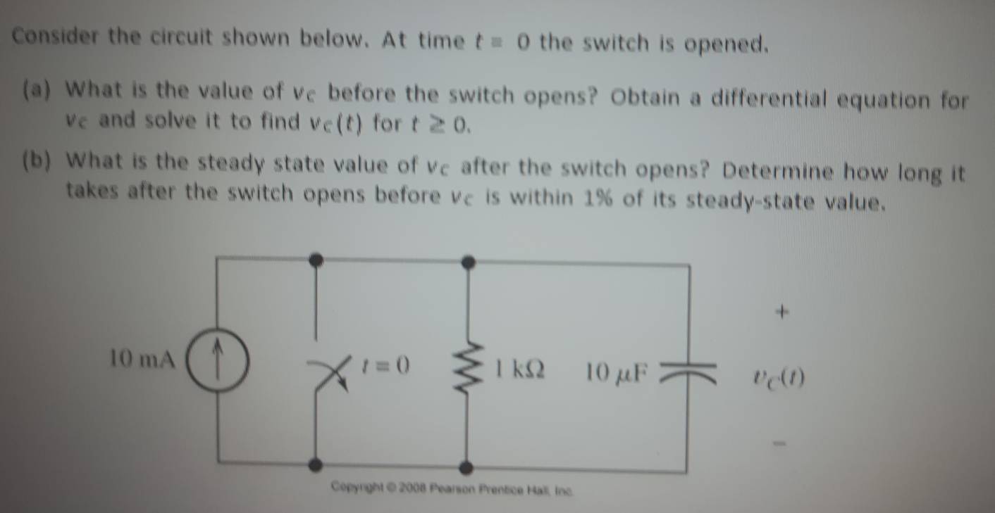 Consider the circuit shown below. At time t=0 the switch is opened.
(a) What is the value of vc before the switch opens? Obtain a differential equation for
ve and solve it to find v∈ (t) for t≥ 0.
(b) What is the steady state value of vc after the switch opens? Determine how long it
takes after the switch opens before vc is within 1% of its steady-state value.