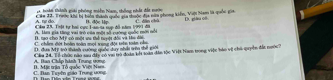 D. hoàn thành giải phóng miền Nam, thống nhất đất nước
Câu 22. Trước khi bị biển thành quốc gia thuộc địa nửa phong kiến, Việt Nam là quốc gia.
A. tự do. B. độc lập. C. dân chủ D. giàu có.
Câu 23. Trật tự hai cực I-an-ta sụp đồ năm 1991 đã
A. làm gia tăng vai trò của một số cường quốc mới nổi
B. tạo cho Mỹ có một ưu thế tuyệt đối và lâu dài.
C. chấm dứt hoàn toàn mọi xung đột trên toàn cầu.
D. đưa Mỹ trở thành cường quốc duy nhất trên thế giới
Câu 24. Tổ chức nào sau đây có vai trò đoàn kết toàn dân tộc Việt Nam trong việc bảo vệ chủ quyền đất nước?
A. Ban Chấp hành Trung ương.
B. Mặt trận Tổ quốc Việt Nam.
C. Ban Tuyên giáo Trung ương.
D. Ban Dân vân Trung ương.